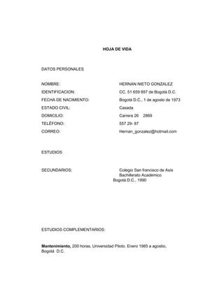 HOJA DE VIDA

DATOS PERSONALES

NOMBRE:

HERNAN NIETO GONZALEZ

IDENTIFICACION:

CC. 51 659 897 de Bogotá D.C.

FECHA DE NACIMIENTO:

Bogotá D.C., 1 de agosto de 1973

ESTADO CIVIL:

Casada

DOMICILIO:

Carrera 26

TELÉFONO:

557 29- 87

CORREO:

Hernan_gonzalez@hotmail.com

2869

ESTUDIOS

SECUNDARIOS:

Colegio San francisco de Asís
Bachillerato Académico
Bogotá D.C., 1990

ESTUDIOS COMPLEMENTARIOS:

Mantenimiento, 200 horas, Universidad Piloto. Enero 1985 a agostio,
Bogotá D.C.

 