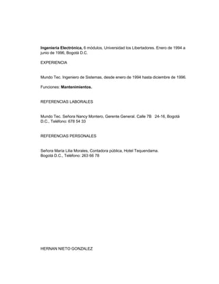 Ingeniería Electrónica, 6 módulos, Universidad los Libertadores. Enero de 1994 a
junio de 1996, Bogotá D.C.
EXPERIENCIA

Mundo Tec. Ingeniero de Sistemas, desde enero de 1994 hasta diciembre de 1996.
Funciones: Mantenimientos.

REFERENCIAS LABORALES

Mundo Tec. Señora Nancy Montero, Gerente General. Calle 7B 24-16, Bogotá
D.C., Teléfono: 678 54 33

REFERENCIAS PERSONALES

Señora María Lilia Morales, Contadora pública, Hotel Tequendama.
Bogotá D.C., Teléfono: 263 66 78

HERNAN NIETO GONZALEZ

 