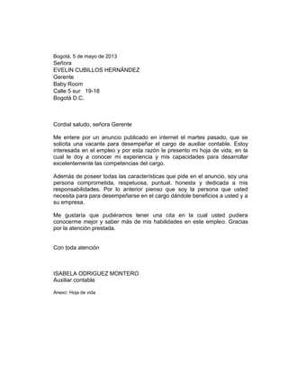 Bogotá, 5 de mayo de 2013

Señora
EVELIN CUBILLOS HERNÁNDEZ
Gerente
Baby Room
Calle 5 sur 19-18
Bogotá D.C.

Cordial saludo, señora Gerente
Me entere por un anuncio publicado en internet el martes pasado, que se
solicita una vacante para desempeñar el cargo de auxiliar contable. Estoy
interesada en el empleo y por esta razón le presento mi hoja de vida, en la
cual le doy a conocer mi experiencia y mis capacidades para desarrollar
excelentemente las competencias del cargo.
Además de poseer todas las características que pide en el anuncio, soy una
persona comprometida, respetuosa, puntual, honesta y dedicada a mis
responsabilidades. Por lo anterior pienso que soy la persona que usted
necesita para para desempeñarse en el cargo dándole beneficios a usted y a
su empresa.
Me gustaría que pudiéramos tener una cita en la cual usted pudiera
conocerme mejor y saber más de mis habilidades en este empleo. Gracias
por la atención prestada.

Con toda atención

ISABELA ODRIGUEZ MONTERO
Auxiliar contable
Anexo: Hoja de vida

 