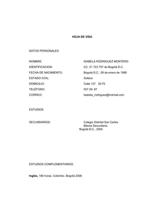 HOJA DE VIDA

DATOS PERSONALES

NOMBRE:

ISABELA RODRIGUEZ MONTERO

IDENTIFICACION:

CC. 51 723 757 de Bogotá D.C.

FECHA DE NACIMIENTO:

Bogotá D.C., 09 de enero de 1988

ESTADO CIVIL:

Soltera

DOMICILIO:

Calle 127 30-70

TELÉFONO:

557 29- 87

CORREO:

Isabela_rodriguez@hotmail.com

ESTUDIOS

SECUNDARIOS:

Colegio Distrital San Carlos
Básica Secundaria.
Bogotá D.C., 2004.

ESTUDIOS COMPLEMENTARIOS:

Inglés, 180 horas. Colombo. Bogotá 2006.

 