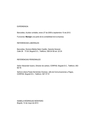 EXPERIENCIA

Bancoldex, Auxiliar contable, enero 27 de 2009 a septiembre 15 de 2012
Funciones: Manejar una parte de la contabilidad de la empresa.

REFERENCIAS LABORALES

Bancoldex, Doctora Melida Nieto Castillo, Gerente General.
Calle 26 17-24, Bogotá D.C., Teléfono: 556 04 56 ext. 22 24

REFERENCIAS PERSONALES

Señor Alexander lozano, Director de cartera, CORPAS. Bogotá D.C., Teléfono: 263
66 78
Señora Liliana Paola Hernández Ocampo, Jefe de Comunicaciones y Pagos,
CORPAS. Bogotá D.C., Teléfono: 567 37 51

ISABELA RODRIGUEZ MONTERO
Bogotá, 12 de mayo de 2013

 