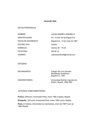 HOJA DE VIDA

DATOS PERSONALES

NOMBRE:

JULIAN ANDRES JARAMILLO

IDENTIFICACION:

CC. 19 225 142 de Bogotá D.C.

FECHA DE NACIMIENTO:

Bogotá D.C., 12 de mayo de 1980

ESTADO CIVIL:

Casado

DOMICILIO:

Carrera 36

TELÉFONO:

420 86 12

CORREO:

Julianjaramillo54@hotmail.com

74-25

ESTUDIOS

SECUNDARIOS:

Colegio San Luis Gonzalo,
Bachillerato Académica.
Bogotá D.C, 1987.

UNIVERSITARIOS:

Universidad Distrital, Ingeniero de
Diseño. Bogotá, 1988-1992.

ESTUDIOS COMPLEMENTARIOS:
Pintura, 200horas, Universidad Piloto, enero 1985 a agosto, Bogotá.
Ortografía, 120 horas, universidad Piloto, enero 1985 a junio, Bogotá.
Piano, 6 módulos, Universidad los Libertadores, enero de 1987ª junio de
1988, Bogotá.

 