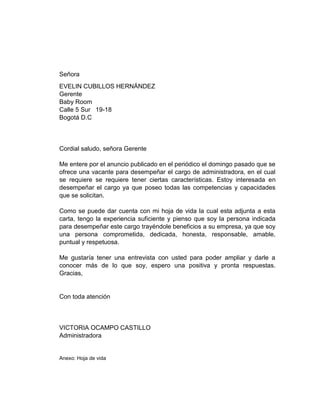Señora
EVELIN CUBILLOS HERNÁNDEZ
Gerente
Baby Room
Calle 5 Sur 19-18
Bogotá D.C

Cordial saludo, señora Gerente
Me entere por el anuncio publicado en el periódico el domingo pasado que se
ofrece una vacante para desempeñar el cargo de administradora, en el cual
se requiere se requiere tener ciertas características. Estoy interesada en
desempeñar el cargo ya que poseo todas las competencias y capacidades
que se solicitan.
Como se puede dar cuenta con mi hoja de vida la cual esta adjunta a esta
carta, tengo la experiencia suficiente y pienso que soy la persona indicada
para desempeñar este cargo trayéndole beneficios a su empresa, ya que soy
una persona comprometida, dedicada, honesta, responsable, amable,
puntual y respetuosa.
Me gustaría tener una entrevista con usted para poder ampliar y darle a
conocer más de lo que soy, espero una positiva y pronta respuestas.
Gracias,

Con toda atención

VICTORIA OCAMPO CASTILLO
Administradora

Anexo: Hoja de vida

 