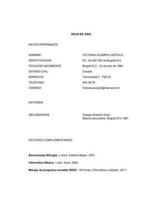 HOJA DE VIDA

DATOS PERSONALES

NOMBRE:

VICTORIA OCAMPO CASTILLO

IDENTIFICACION:

CC. 52 462 395 de Bogotá D.C.

FECHA DE NACIMIENTO:

Bogotá D.C., 23 de julio de 1980

ESTADO CIVIL:

Casada

DOMICILIO:

Transversal 3 70B 20

TELÉFONO:

462 36 69

CORREO:

Victoriacampo5@hotmail.com

ESTUDIOS

SECUNDARIOS:

Colegio Roberth Hook
Básica secundaria. Bogotá D.C.1987.

ESTUDIOS COMPLEMENTARIOS:

Secretariado Bilingüe, 2 años. Instituto Meyer, 2001.
Informática Básica, 1 año. Sena, 2004.
Manejo de programa contable SIIGO, 140 horas. Informática y Gestión, 2011.

 