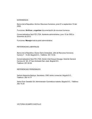 EXPERIENCIA
Banco de la Republica. Archivo Recursos Humanos, junio 01 a septiembre 15 del
2002.
Funciones: Archivar y organizar documentación de recursos humanos.
Comercializadora Seúl FD LTDA. Asistente administrativa, junio 15 de 2003 a
diciembre de 2012.
Funciones: Manejar toda la parte administrativa.

REFERENCIAS LABORALES

Banco de la República. Doctor Darío Aristizabal, Jefe de Recursos Humanos.
Carrera 7 14-28, Bogotá D.C., Teléfono: 351 14 82.
Comercializadora Seúl FD LTDA. Doctor Uriel Duque Zuluaga, Gerente General
Carrera 22 9A -37 San Andresito San José, Bogotá D.C.
Teléfono: 201 50 50

REFERENCIAS PERSONALES

Señora Alejandra Bedoya, Secretaria, CNG centro comercial. Bogotá D.C.,
Teléfono: 283 16 77
Señor Ever Oswaldo Gil, Administrador Cosméticos Isabela. Bogotá D.C., Teléfono:
362 15 20

VICTORIA OCAMPO CASTILLO

 