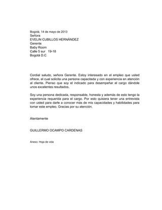 Bogotá, 14 de mayo de 2013

Señora
EVELIN CUBILLOS HERNÁNDEZ
Gerente
Baby Room
Calle 5 sur 19-18
Bogotá D.C

Cordial saludo, señora Gerente. Estoy interesado en el empleo que usted
ofrece, el cual solicita una persona capacitada y con experiencia en atención
al cliente. Pienso que soy el indicado para desempeñar el cargo dándole
unos excelentes resultados.
Soy una persona dedicada, responsable, honesta y además de esto tengo la
experiencia requerida para el cargo. Por esto quisiera tener una entrevista
con usted para darle a conocer más de mis capacidades y habilidades para
tomar este empleo. Gracias por su atención.

Atentamente

GUILLERMO OCAMPO CARDENAS

Anexo: Hoja de vida

 