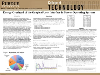 Department of Computer Technology

Energy Overhead of the Grapical User Interface in Server Operating Systems
Introduction

Experiment

Operating systems reside on nearly every server, controlling systems
resources (Vahdat, Lebeck, & Schlatter Ellis, 2000). Operating systems are
continually designed to provide more features and these features
increasingly include energy savings management. Focusing on server level
operating system software allows us to take advantage of the Cascade Effect
as described by Emerson. The Cascade Effect states that for every watt
saved at the server level 2.84 watts are saved by the data center (Emerson).
In addition if an operating system where chosen that required very little
graphics and no sound additional savings could be achieved. This is because
it would allow the removal or reduction of components. The chart labeled
Watts lost per server provides a rough breakdown of the number of watts
lost broken down by server component (Anderson, 2007). For example PCI
cards, these would include video and audio cards. Exclusion of unnecessary
PCI cards from servers could save 41 watts. Unnecessary components waste
energy even when they are not used(Google). When these savings are
multiplied into the average number of servers in a data center the savings
become very significant. For example, if a PCI card such as video card were
removed for a savings of 41watts from 500 servers in a data center, the
cumulative watts saved would be 58220 watts per year. At an average of
ten cents per kilowatt-hour this results in a savings of $51,035.65 per year.
Watts used by servers are converted to heat, which is expressed in British
Thermal Units(Anayochukwu Ani, Ndubueze Nzeako, & Chigbo Obianuko,
2012). Each watt consumed by a server translates into approximately
3.4129 BTUs per hour (Barielle, 2011). Waste heat must then be removed
from the data center to avoid damaging the servers resulting in additional
energy consumed by cooling units. This is the reasoning behind the Cascade
Effect. This is also the reason that the primary focus of this study is on
reducing the watts consumed at the server level.

Quantitative data was collected to measure the efficiency of server operating
systems. Experimentation and observation were employed at the server and software
levels. The data collected includes observations of watts consumed by the server
with different hardware and operating system software configurations. All energy
readings were collected for a minimum of one hour using the Watts Up? Meter. The
software used for the testing were the following x86 operating systems:
Ubuntu 9.10 (Linux)
Ubuntu 11.10 (Linux)
Windows Server 2008 R2 Datacenter Core
Windows Server 2008 R2 Datacenter GUI
No operating system configuration changes were performed, all were installed using
defaults. The systems were not connected to the Internet and no updates were
performed on the operating systems. Linux based server operating systems ran the
Top command during the observations. Top provides data for on-going processes. A
sample was taken not running Top to serve as a baseline so that the load of running
top can be determined. Top was configured via command line to take readings at
intervals of one second. The results were sent to a file for possible analysis. The
command used was:
Type top -d 1 > /home/testOSName.txt
The Windows based operating systems do not have a direct equivalent to the Linux
Top program. The Windows command line tool called Typeperf was configured to
provide much of the same information. The command used was:
typeperf "MemoryAvailable bytes" "processor(*)% processor time"
"Process(*)Thread Count" > testOSName.csv
This tool was chosen in part because it would run with or without the standard GUI
based Windows operating system. Another advantage to this tool is reduction in the
possibility of creating the energy overhead that might come with a more
sophisticated program. As this study’s focus is on differences in operating systems,
adding another program would unnecessarily complicate the readings. Typeperf
output to file proved to be valuable during the data analysis phase as the data
gathered from the Typeperf tool provided insight into the differences in what was
happening at the operating system level.

Windows 2008 R2 Datacenter
Core
(Non-GUI)
Time
Threads
Watts
(Minutes)
(Mean
(Mean)
Number)
3:16
263
17.1

Windows 2008
R2 Datacenter
(GUI)
Time
Threads
Watts
(Minutes)
(Mean
(Mean)
Number)
9:42
373
18.65
9:43

361

18.6

3:17

263

17

9:44

362

18.65

9:45

360

18.65

3:18
3:19

260
256

17
17.05

9:46

360

18.7

3:20

259

17.05

9:47

368

18.7

3:21

255

17.15

9:48
9:49

364
363

18.6
18.7

3:22

255

17.25

3:23

252

17.1

9:50

362

18.65

3:24

250

17.2

9:51

364

18.7

3:25

254

17.2

9:52

376

18.65

3:26

250

17.25

Findings
The greatest overall variation is the Windows 2008 R2 Datacenter graphical
user interface operating system that varied from 15.30 watts to 24.90 watts with a
difference of 9.60 watts. The data collected provides some insight into the
operating system-power consumption relationship. The data collected indicates a
correlation between increased energy consumption and the presence of a graphical
user interface.
The Comparison of watts consumed by operating system scatter chart shows
that the operating systems that do not run a graphical user interface (GUI) use
roughly 17.5 to 17.6 watts. The two graphical user interface (GUI) based
operating systems tested consumed 18.1 to 18.9 watts roughly. It could be
extrapolated that not using a GUI would save .6 to 1.3 watts per server.
The data collected confirmed the expected difference between GUI based
operating systems and non-GUI. One would assume that there is more energy
overhead in a system that is processing and rendering graphics than one that does
not. The tables above compare the Windows 2008 R2 datacenter thread and watt
consumption for a period of ten minutes
The mean number of threads the GUI version of the OS is running is 365;
the non-GUI mean was 256. This difference of approximately 109 threads may
account for the overall difference in energy consumption. This also indicates that
a reduction of 100 threads can save roughly one watt at the server level.
The server hardware as configured was found to have a mean energy consumption
of 17.42 watts. The Core (non-GUI) installation of Windows 2008 datacenter
increases the power load by .15 watts from the baseline hardware load. The
standard Windows 2008 R2 datacenter installation increases the power load from
the baseline by 1.43 watts. This may not seem like much but this represents an
increase of nearly ten times the load added by the non-GUI version.
The watt readings from the micro server tests combined with the typeperf
data provide insight into why the GUI operating system consumes more energy.
The GUI version of the Windows Server 2008 R2 datacenter runs over 100
threads more than the non-GUI Core version of Windows Server 2008 R2
datacenter. This 100-thread overhead represents approximately one watt of
additional energy consumption at the server level. Allowing for the cascade effect
this would be approximately three watts per server.
References
Anayochukwu Ani, V., Ndubueze Nzeako, A., & Chigbo Obianuko, J. (2012). Energy Optimization at Datacenters in Two Different Locations of Nigeria. International Journal of Energy Engineering,
151-164.
Anderson, N. (2007, 27 2). New industry group looks to cut server room power consumption. Retrieved 11 21, 12, from Ars Technica: http://arstechnica.com/uncategorized/2007/02/8932/
Barielle, S. (2011, 11). Calculating TCO for Energy. Retrieved from IBM Systems Magazine: http://www.ibmsystemsmag.com/mainframe/Business-Strategy/ROI/energy_estimating/
Emerson. (n.d.). Energy Logic: Calculating and Prioritizing your data center IT Efficency Actions. Retrieved 3 13, 2012, from Efficient Data Centers.com:
http://www.efficientdatacenters.com/edc/docs/EnergyLogicMetricPaper.pdf
Google. (n.d.). Efficiency: How we do it. Retrieved 11 21, 12, from Google Data centers: http://www.google.com/about/datacenters/efficiency/internal/#servers

©Heather Brotherton 2011-2013

 
