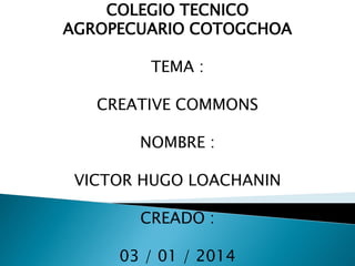 COLEGIO TECNICO
AGROPECUARIO COTOGCHOA

TEMA :
CREATIVE COMMONS
NOMBRE :
VICTOR HUGO LOACHANIN

CREADO :
03 / 01 / 2014

 
