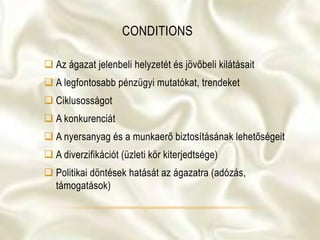 CONDITIONS
 Az ágazat jelenbeli helyzetét és jövőbeli kilátásait
 A legfontosabb pénzügyi mutatókat, trendeket
 Ciklusosságot
 A konkurenciát
 A nyersanyag és a munkaerő biztosításának lehetőségeit
 A diverzifikációt (üzleti kör kiterjedtsége)
 Politikai döntések hatását az ágazatra (adózás,
támogatások)
 