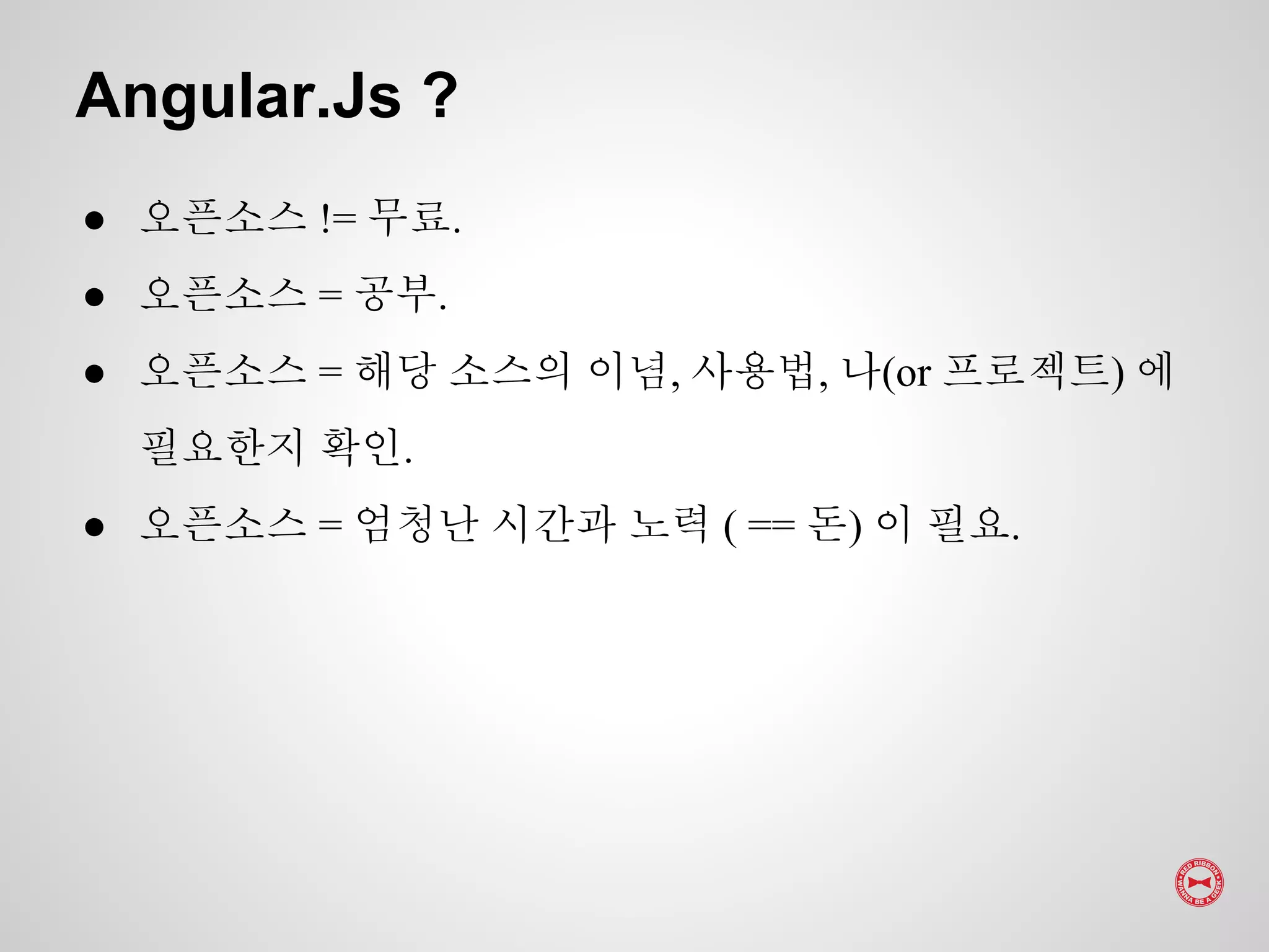 ● 오픈소스 != 무료.
● 오픈소스 = 공부.
● 오픈소스 = 해당 소스의 이념, 사용법, 나(or 프로젝트) 에
필요한지 확인.
● 오픈소스 = 엄청난 시간과 노력 ( == 돈) 이 필요.
Angular.Js ?
 