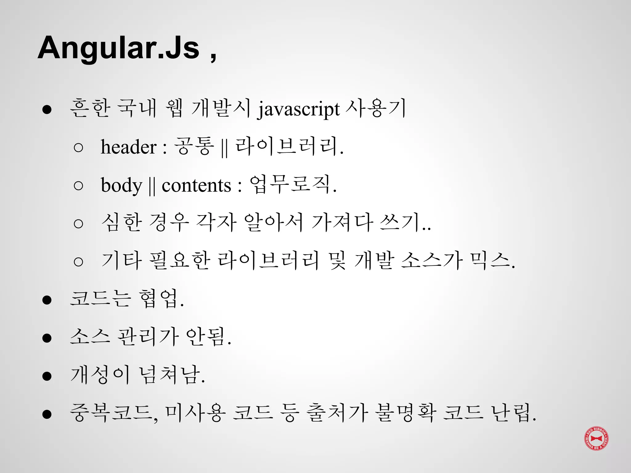 ● 흔한 국내 웹 개발시 javascript 사용기
○ header : 공통 || 라이브러리.
○ body || contents : 업무로직.
○ 심한 경우 각자 알아서 가져다 쓰기..
○ 기타 필요한 라이브러리 및 개발 소스가 믹스.
● 코드는 협업.
● 소스 관리가 안됨.
● 개성이 넘쳐남.
● 중복코드, 미사용 코드 등 출처가 불명확 코드 난립.
Angular.Js ,
 