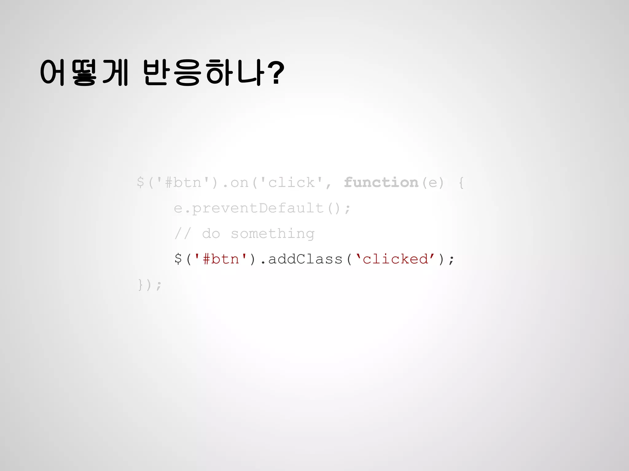 어떻게 반응하나?
$('#btn').on('click', function(e) {
e.preventDefault();
// do something
$('#btn').addClass(‘clicked’);
});
$('#btn').on('click', function(e) {
e.preventDefault();
// do something
$('#btn').addClass(‘clicked’);
});
$('#btn').on('click', function(e) {
e.preventDefault();
// do something
$('#btn').addClass(‘clicked’);
});
$('#btn').on('click', function(e) {
e.preventDefault();
// do something
$('#btn').addClass(‘clicked’);
});
$('#btn').on('click', function(e) {
e.preventDefault();
// do something
$('#btn').addClass(‘clicked’);
});
 