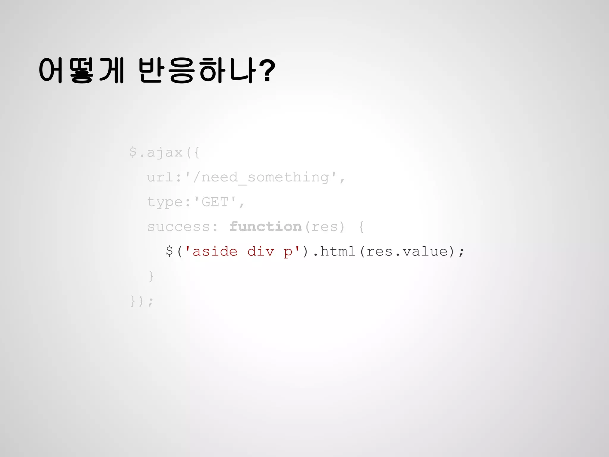 어떻게 반응하나?
$.ajax({
url:'/need_something',
type:'GET',
success: function(res) {
$('aside div p').html(res.value);
}
});
$.ajax({
url:'/need_something',
type:'GET',
success: function(res) {
$('aside div p').html(res.value);
}
});
$.ajax({
url:'/need_something',
type:'GET',
success: function(res) {
$('aside div p').html(res.value);
}
});
$.ajax({
url:'/need_something',
type:'GET',
success: function(res) {
$('aside div p').html(res.value);
}
});
 