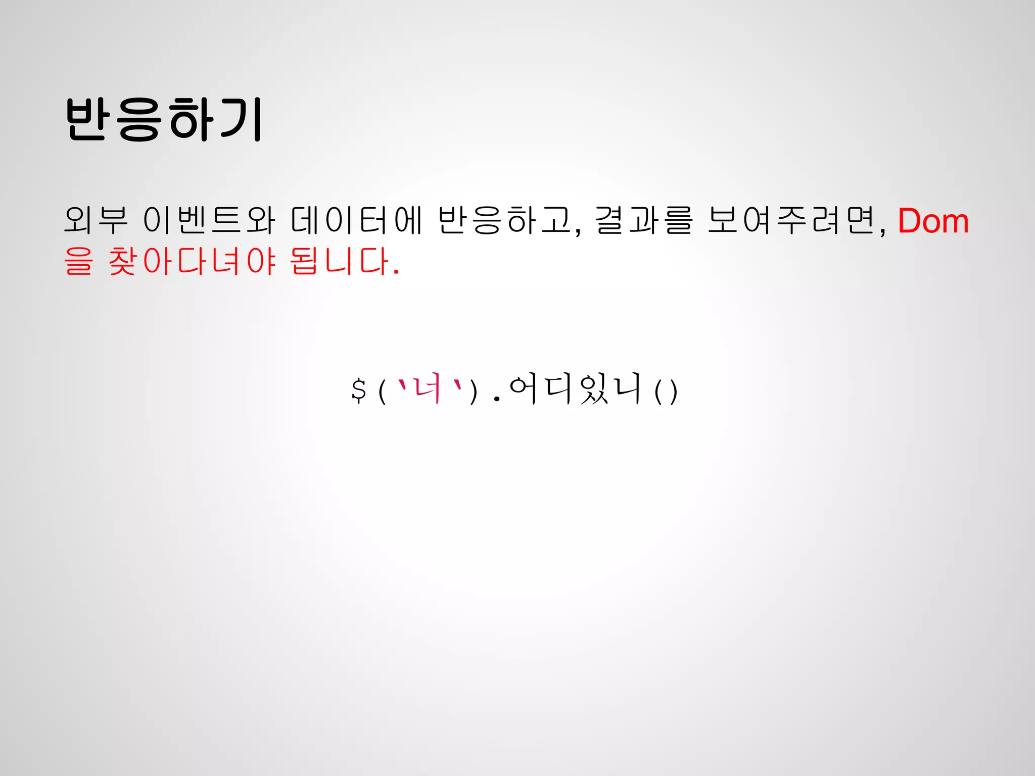 반응하기
외부 이벤트와 데이터에 반응하고, 결과를 보여주려면, Dom
을 찾아다녀야 됩니다.
$(‘너‘).어디있니()
 