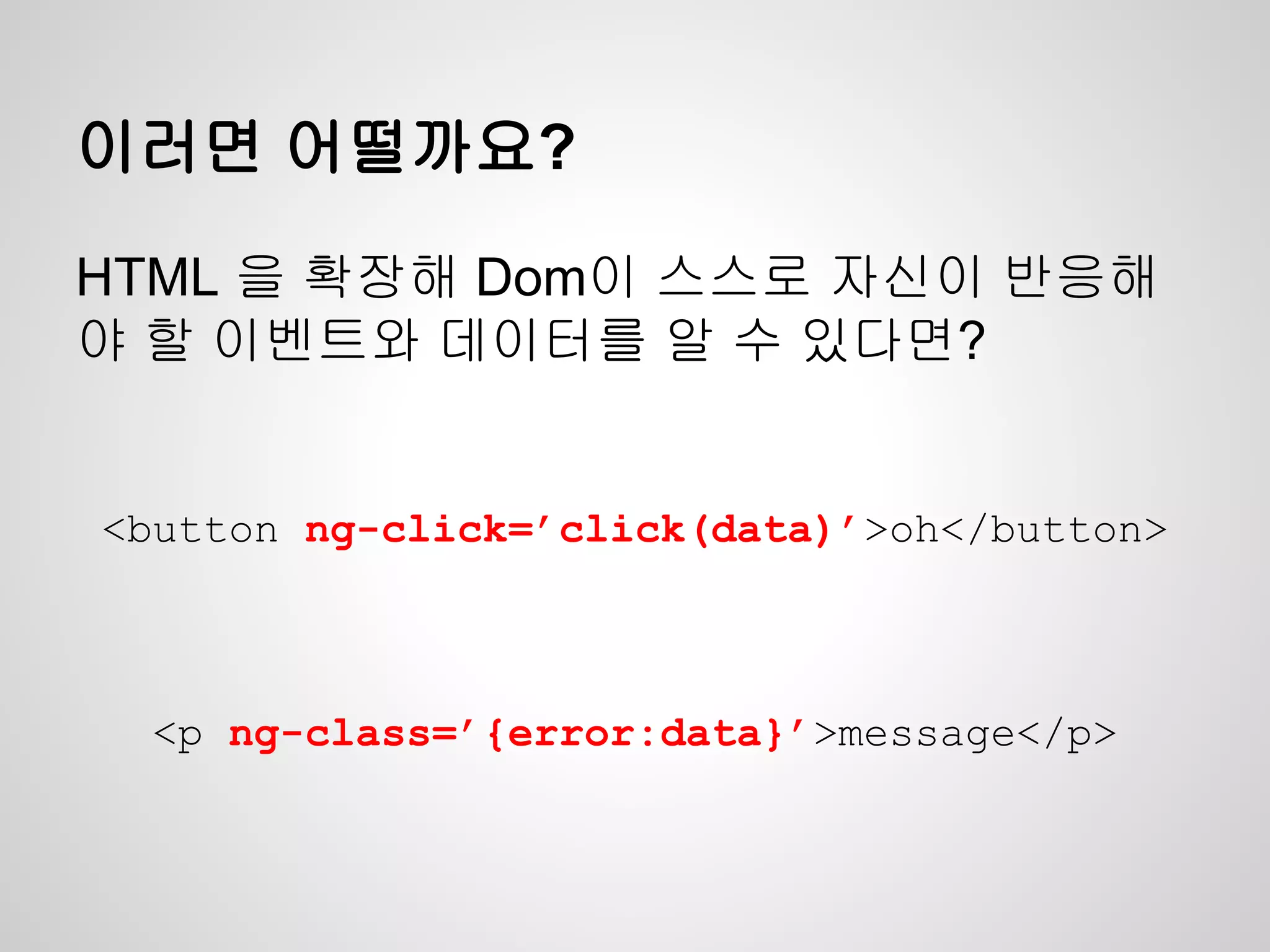 이러면 어떨까요?
<button ng-click=’click(data)’>oh</button>
<p ng-class=’{error:data}’>message</p>
HTML 을 확장해 Dom이 스스로 자신이 반응해
야 할 이벤트와 데이터를 알 수 있다면?
 