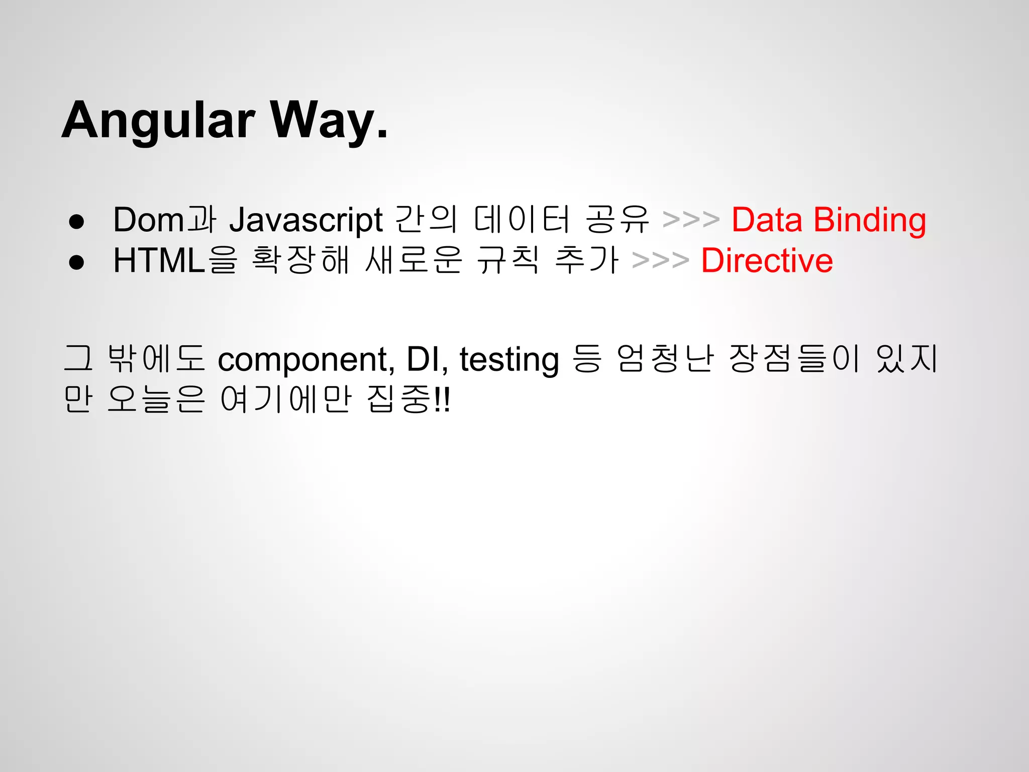 ● Dom과 Javascript 간의 데이터 공유 >>> Data Binding
● HTML을 확장해 새로운 규칙 추가 >>> Directive
그 밖에도 component, DI, testing 등 엄청난 장점들이 있지
만 오늘은 여기에만 집중!!
Angular Way.
 