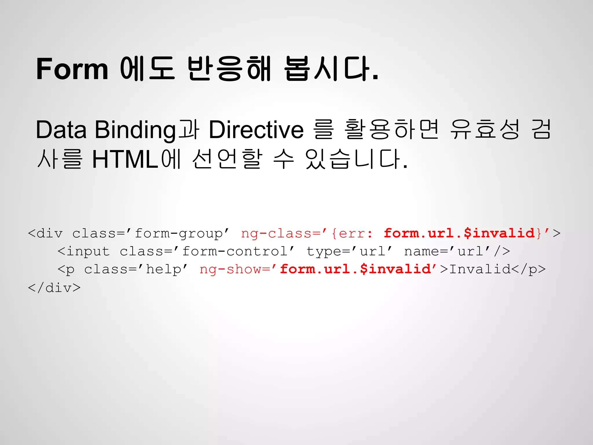 Form 에도 반응해 봅시다.
Data Binding과 Directive 를 활용하면 유효성 검
사를 HTML에 선언할 수 있습니다.
<div class=’form-group’ ng-class=’{err: form.url.$invalid}’>
<input class=’form-control’ type=’url’ name=’url’/>
<p class=’help’ ng-show=’form.url.$invalid’>Invalid</p>
</div>
 
