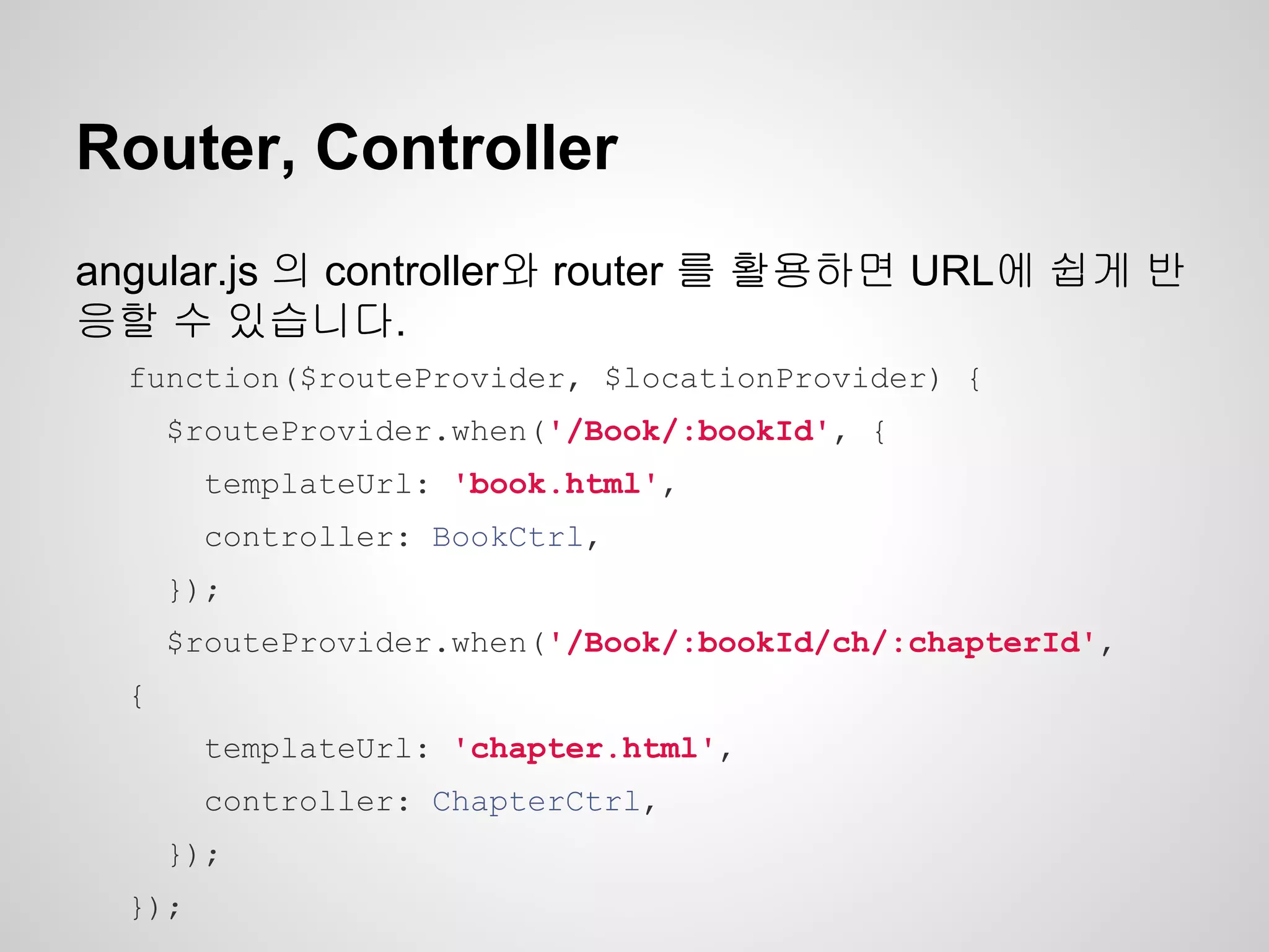 Router, Controller
angular.js 의 controller와 router 를 활용하면 URL에 쉽게 반
응할 수 있습니다.
function($routeProvider, $locationProvider) {
$routeProvider.when('/Book/:bookId', {
templateUrl: 'book.html',
controller: BookCtrl,
});
$routeProvider.when('/Book/:bookId/ch/:chapterId',
{
templateUrl: 'chapter.html',
controller: ChapterCtrl,
});
});
 