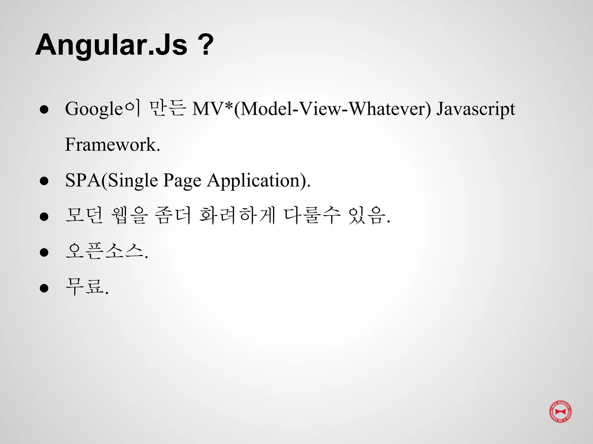 Angular.Js ?
● Google이 만든 MV*(Model-View-Whatever) Javascript
Framework.
● SPA(Single Page Application).
● 모던 웹을 좀더 화려하게 다룰수 있음.
● 오픈소스.
● 무료.
 