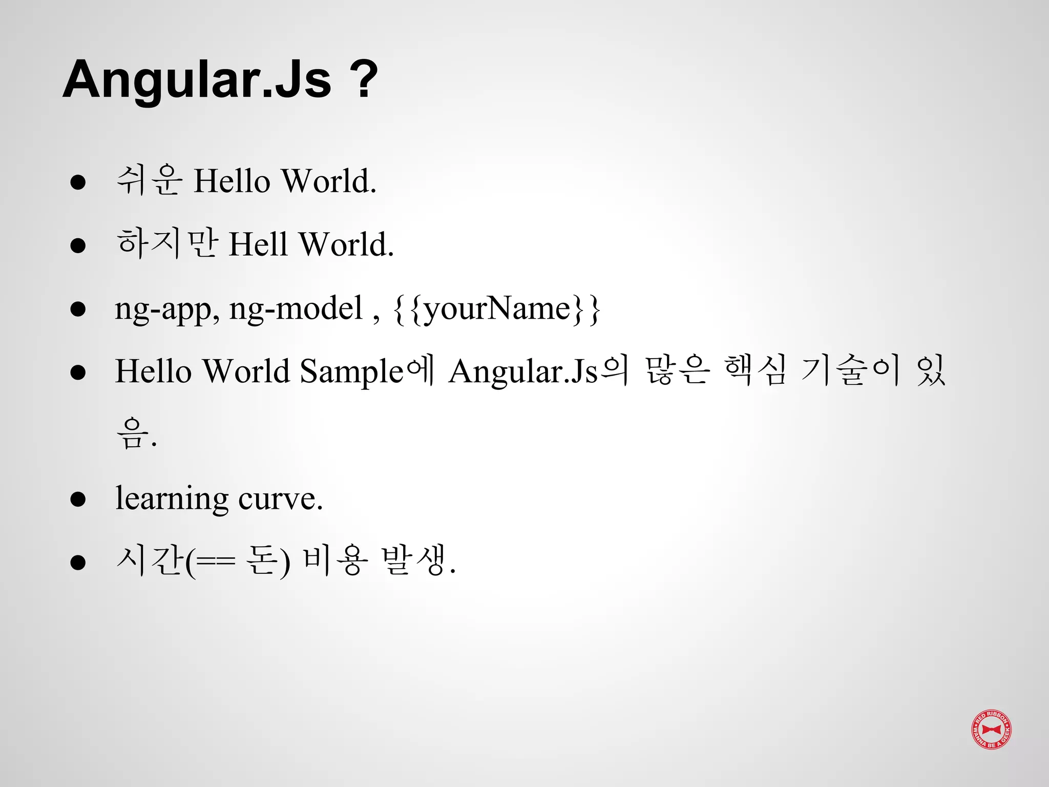 ● 쉬운 Hello World.
● 하지만 Hell World.
● ng-app, ng-model , {{yourName}}
● Hello World Sample에 Angular.Js의 많은 핵심 기술이 있
음.
● learning curve.
● 시간(== 돈) 비용 발생.
Angular.Js ?
 