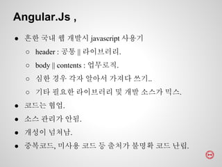 ● 흔한 국내 웹 개발시 javascript 사용기
○ header : 공통 || 라이브러리.
○ body || contents : 업무로직.
○ 심한 경우 각자 알아서 가져다 쓰기..
○ 기타 필요한 라이브러리 및 개발 소스가 믹스.
● 코드는 협업.
● 소스 관리가 안됨.
● 개성이 넘쳐남.
● 중복코드, 미사용 코드 등 출처가 불명확 코드 난립.
Angular.Js ,
 