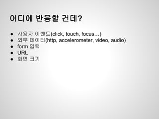 어디에 반응할 건데?
● 사용자 이벤트(click, touch, focus…)
● 외부 데이터(http, accelerometer, video, audio)
● form 입력
● URL
● 화면 크기
 