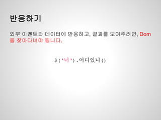 반응하기
외부 이벤트와 데이터에 반응하고, 결과를 보여주려면, Dom
을 찾아다녀야 됩니다.
$(‘너‘).어디있니()
 