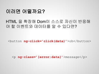 이러면 어떨까요?
<button ng-click=’click(data)’>oh</button>
<p ng-class=’{error:data}’>message</p>
HTML 을 확장해 Dom이 스스로 자신이 반응해
야 할 이벤트와 데이터를 알 수 있다면?
 