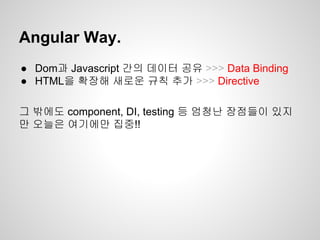 ● Dom과 Javascript 간의 데이터 공유 >>> Data Binding
● HTML을 확장해 새로운 규칙 추가 >>> Directive
그 밖에도 component, DI, testing 등 엄청난 장점들이 있지
만 오늘은 여기에만 집중!!
Angular Way.
 