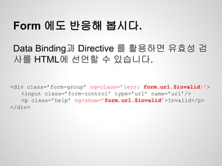 Form 에도 반응해 봅시다.
Data Binding과 Directive 를 활용하면 유효성 검
사를 HTML에 선언할 수 있습니다.
<div class=’form-group’ ng-class=’{err: form.url.$invalid}’>
<input class=’form-control’ type=’url’ name=’url’/>
<p class=’help’ ng-show=’form.url.$invalid’>Invalid</p>
</div>
 