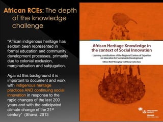 “African indigenous heritage has
seldom been represented in
formal education and community
development processes, primarily
due to colonial exclusion,
marginalisation and subjugation.
Against this background it is
important to document and work
with indigenous heritage
practices AND continuing social
innovation in response to the
rapid changes of the last 200
years and with the anticipated
climate change of the 21st
century” (Shava, 2013
 