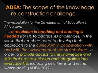 The Association for the Development of Education in
Africa says:
“… a revolution in teaching and learning is
needed [for HE to address SD challenges] in the
sense that teachers need to develop their
approach to the curriculum in cooperation with,
and with the involvement of the stakeholders, in
order to provide access to the knowledge and
skills that ensure inclusion and integration into
everyday life, including as citizens and in the
workplace”. (ADEA 2012).
 