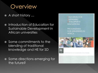  A short history …
 Introduction of Education for
Sustainable Development in
African universities
 Some commitments to the
blending of traditional
knowledge and HE for SD
 Some directions emerging for
the future?
 
