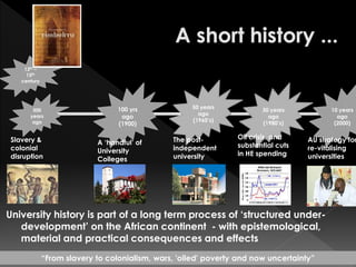 University history is part of a long term process of ‘structured under-
development’ on the African continent - with epistemological,
material and practical consequences and effects
13th –
15th
century
500
years
ago
100 yrs
ago
(1900)
50 years
ago
(1960’s)
30 years
ago
(1980’s)
10 years
ago
(2000)
“From slavery to colonialism, wars, 'oiled' poverty and now uncertainty”
Slavery &
colonial
disruption
A ‘handful’ of
University
Colleges
The post-
independent
university
AU strategy for
re-vitalising
universities
Oil crisis, and
substantial cuts
in HE spending
 