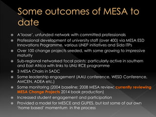  A’loose’, unfunded network with committed professionals
 Professional development of university staff (over 400) via MESA ESD
Innovations Programme, various UNEP initiatives and Sida ITPs
 Over 100 change projects seeded, with some growing to impressive
maturity
 Sub-regional networked focal points; particularly active in southern
and East Africa with links to UNU RCE programme
 3 MESA Chairs in SADC
 Some leadership engagement (AAU conference, WESD Conference,
AMCEN, ADEA etc.)
 Some monitoring (2004 baseline; 2008 MESA review; currently reviewing
MESA Change Projects 2014 book production)
 Increased student engagement and participation
 Provided a model for MESCE and GUPES, but lost some of our own
‘home based’ momentum in the process
 