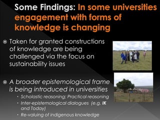 Taken for granted constructions
of knowledge are being
challenged via the focus on
sustainability issues
 A broader epistemological frame
is being introduced in universities
 Scholastic reasoning; Practical reasoning
 Inter-epistemological dialogues (e.g. IK
and Today)
 Re-valuing of indigenous knowledge
 