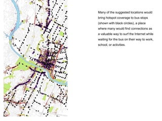 Many of the suggested locations would
bring hotspot coverage to bus stops
(shown with black circles), a place
where many would find connections as
a valuable way to surf the Internet while
waiting for the bus on their way to work,
school, or activities.
 