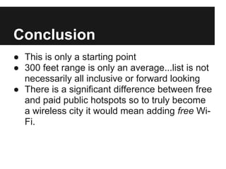 Conclusion
● This is only a starting point
● 300 feet range is only an average...list is not
necessarily all inclusive or forward looking
● There is a significant difference between free
and paid public hotspots so to truly become
a wireless city it would mean adding free Wi-
Fi.
 