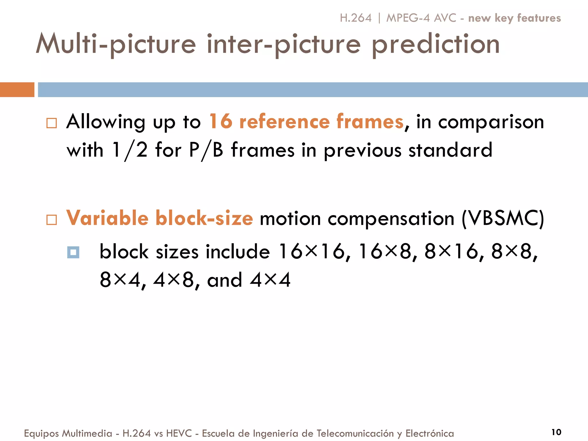 Multi-picture inter-picture prediction
Equipos Multimedia - H.264 vs HEVC - Escuela de Ingeniería de Telecomunicación y Electrónica 10
 Allowing up to 16 reference frames, in comparison
with 1/2 for P/B frames in previous standard
 Variable block-size motion compensation (VBSMC)
 block sizes include 16×16, 16×8, 8×16, 8×8,
8×4, 4×8, and 4×4
H.264 | MPEG-4 AVC - new key features
 