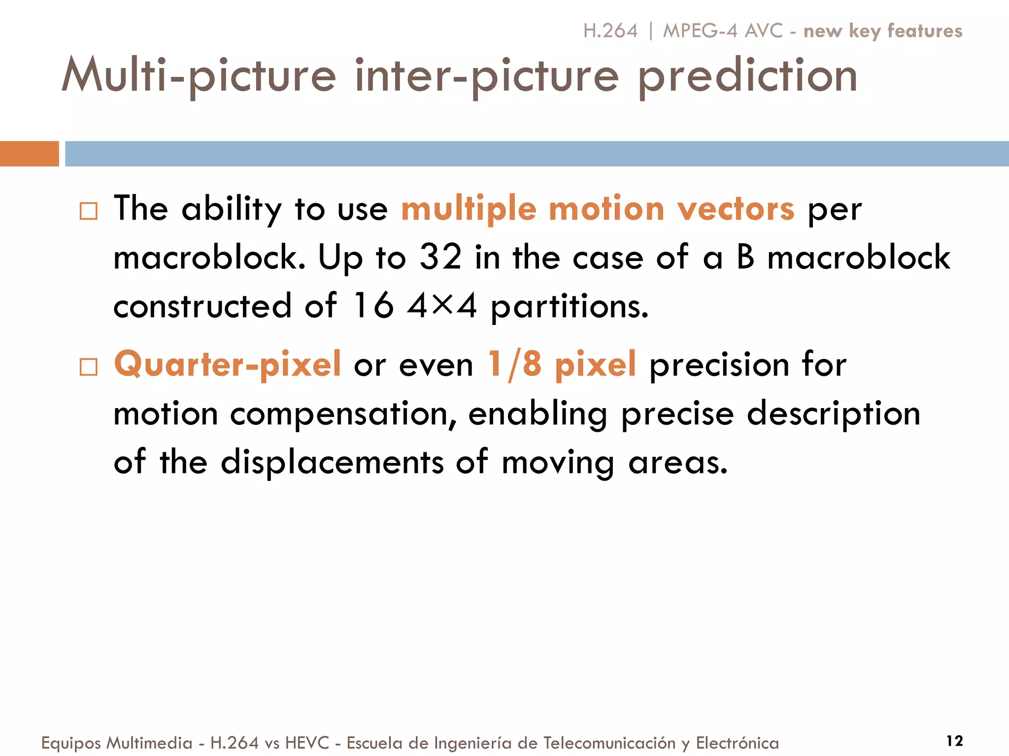 Multi-picture inter-picture prediction
Equipos Multimedia - H.264 vs HEVC - Escuela de Ingeniería de Telecomunicación y Electrónica 12
 The ability to use multiple motion vectors per
macroblock. Up to 32 in the case of a B macroblock
constructed of 16 4×4 partitions.
 Quarter-pixel or even 1/8 pixel precision for
motion compensation, enabling precise description
of the displacements of moving areas.
H.264 | MPEG-4 AVC - new key features
 