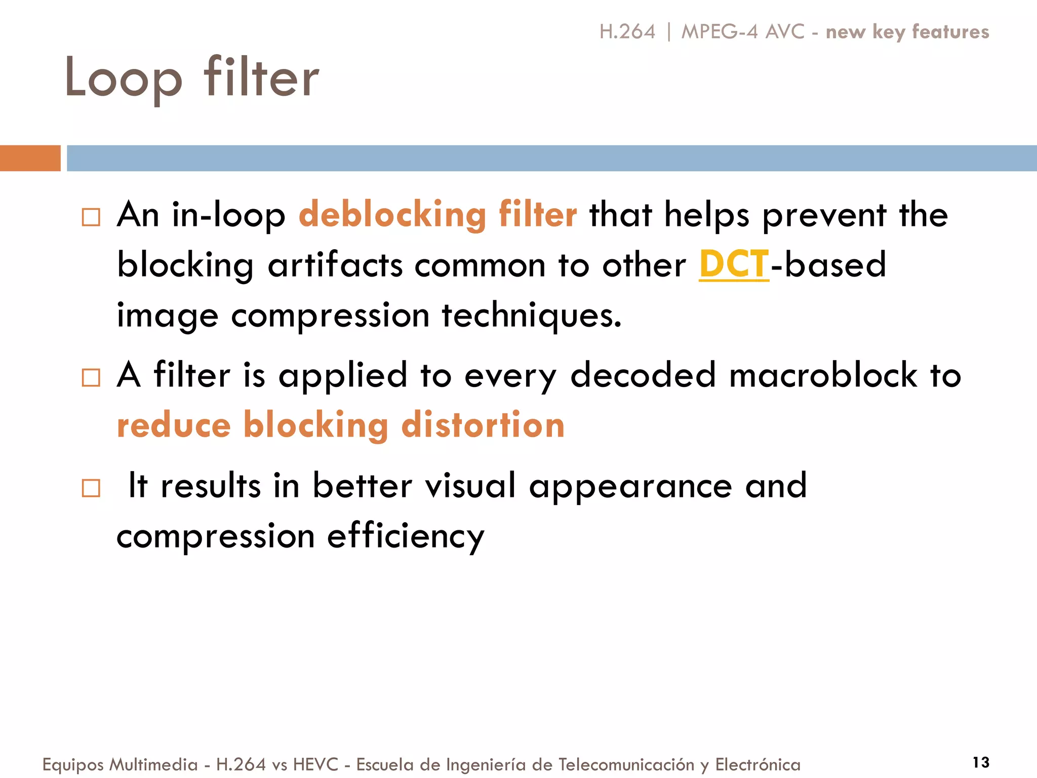 Loop filter
Equipos Multimedia - H.264 vs HEVC - Escuela de Ingeniería de Telecomunicación y Electrónica 13
 An in-loop deblocking filter that helps prevent the
blocking artifacts common to other DCT-based
image compression techniques.
 A filter is applied to every decoded macroblock to
reduce blocking distortion
 It results in better visual appearance and
compression efficiency
H.264 | MPEG-4 AVC - new key features
 