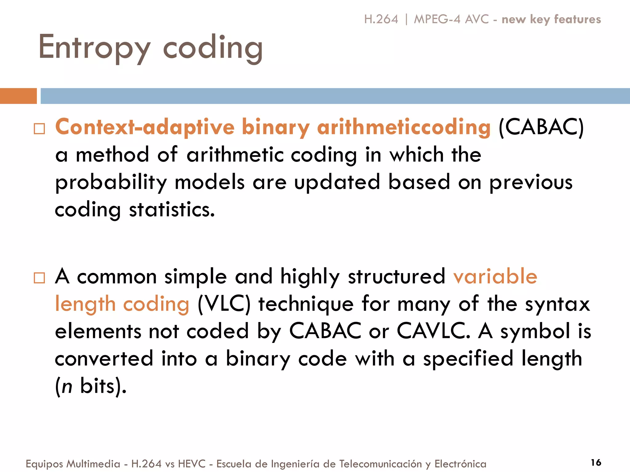 Entropy coding
Equipos Multimedia - H.264 vs HEVC - Escuela de Ingeniería de Telecomunicación y Electrónica 16
 Context-adaptive binary arithmeticcoding (CABAC)
a method of arithmetic coding in which the
probability models are updated based on previous
coding statistics.
 A common simple and highly structured variable
length coding (VLC) technique for many of the syntax
elements not coded by CABAC or CAVLC. A symbol is
converted into a binary code with a specified length
(n bits).
H.264 | MPEG-4 AVC - new key features
 