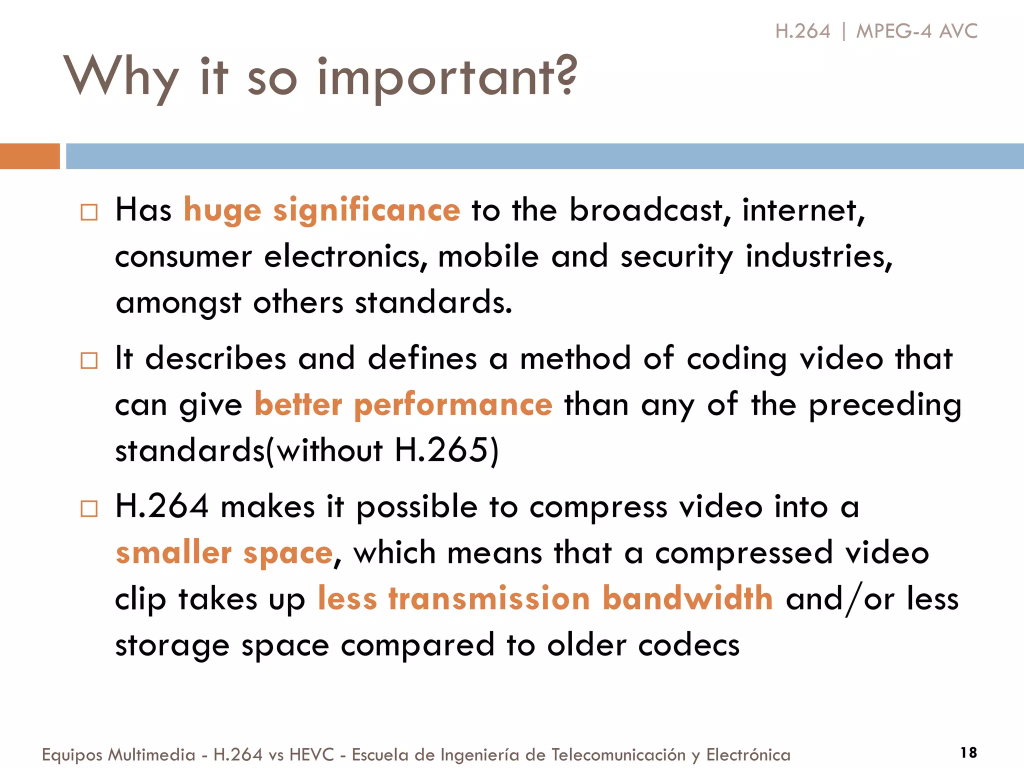 Why it so important?
Equipos Multimedia - H.264 vs HEVC - Escuela de Ingeniería de Telecomunicación y Electrónica 18
 Has huge significance to the broadcast, internet,
consumer electronics, mobile and security industries,
amongst others standards.
 It describes and defines a method of coding video that
can give better performance than any of the preceding
standards(without H.265)
 H.264 makes it possible to compress video into a
smaller space, which means that a compressed video
clip takes up less transmission bandwidth and/or less
storage space compared to older codecs
H.264 | MPEG-4 AVC
 