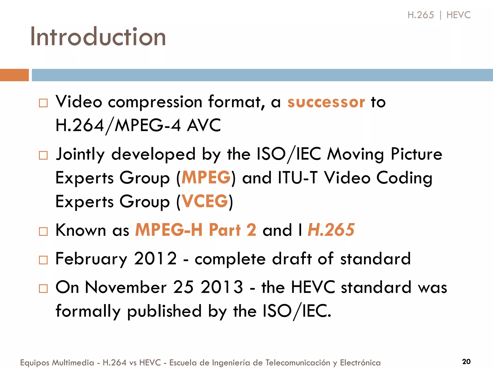 Introduction
Equipos Multimedia - H.264 vs HEVC - Escuela de Ingeniería de Telecomunicación y Electrónica 20
 Video compression format, a successor to
H.264/MPEG-4 AVC
 Jointly developed by the ISO/IEC Moving Picture
Experts Group (MPEG) and ITU-T Video Coding
Experts Group (VCEG)
 Known as MPEG-H Part 2 and I H.265
 February 2012 - complete draft of standard
 On November 25 2013 - the HEVC standard was
formally published by the ISO/IEC.
H.265 | HEVC
 
