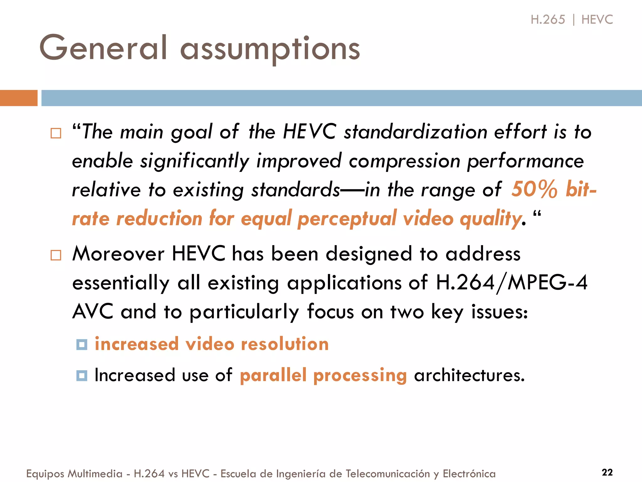 General assumptions
Equipos Multimedia - H.264 vs HEVC - Escuela de Ingeniería de Telecomunicación y Electrónica 22
 “The main goal of the HEVC standardization effort is to
enable significantly improved compression performance
relative to existing standards—in the range of 50% bit-
rate reduction for equal perceptual video quality. “
 Moreover HEVC has been designed to address
essentially all existing applications of H.264/MPEG-4
AVC and to particularly focus on two key issues:
 increased video resolution
 Increased use of parallel processing architectures.
H.265 | HEVC
 