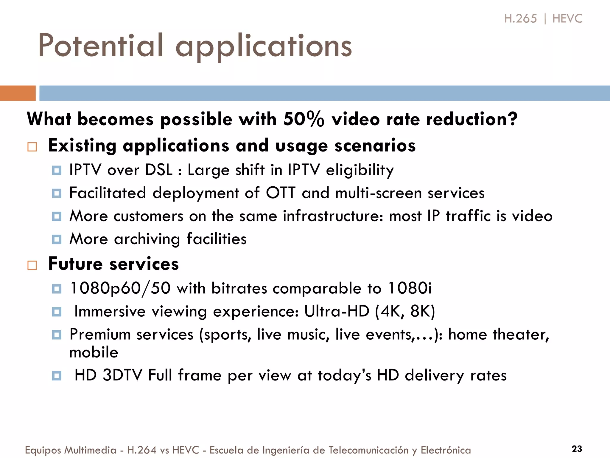 Potential applications
Equipos Multimedia - H.264 vs HEVC - Escuela de Ingeniería de Telecomunicación y Electrónica 23
What becomes possible with 50% video rate reduction?
 Existing applications and usage scenarios
 IPTV over DSL : Large shift in IPTV eligibility
 Facilitated deployment of OTT and multi-screen services
 More customers on the same infrastructure: most IP traffic is video
 More archiving facilities
 Future services
 1080p60/50 with bitrates comparable to 1080i
 Immersive viewing experience: Ultra-HD (4K, 8K)
 Premium services (sports, live music, live events,…): home theater,
mobile
 HD 3DTV Full frame per view at today’s HD delivery rates
H.265 | HEVC
 