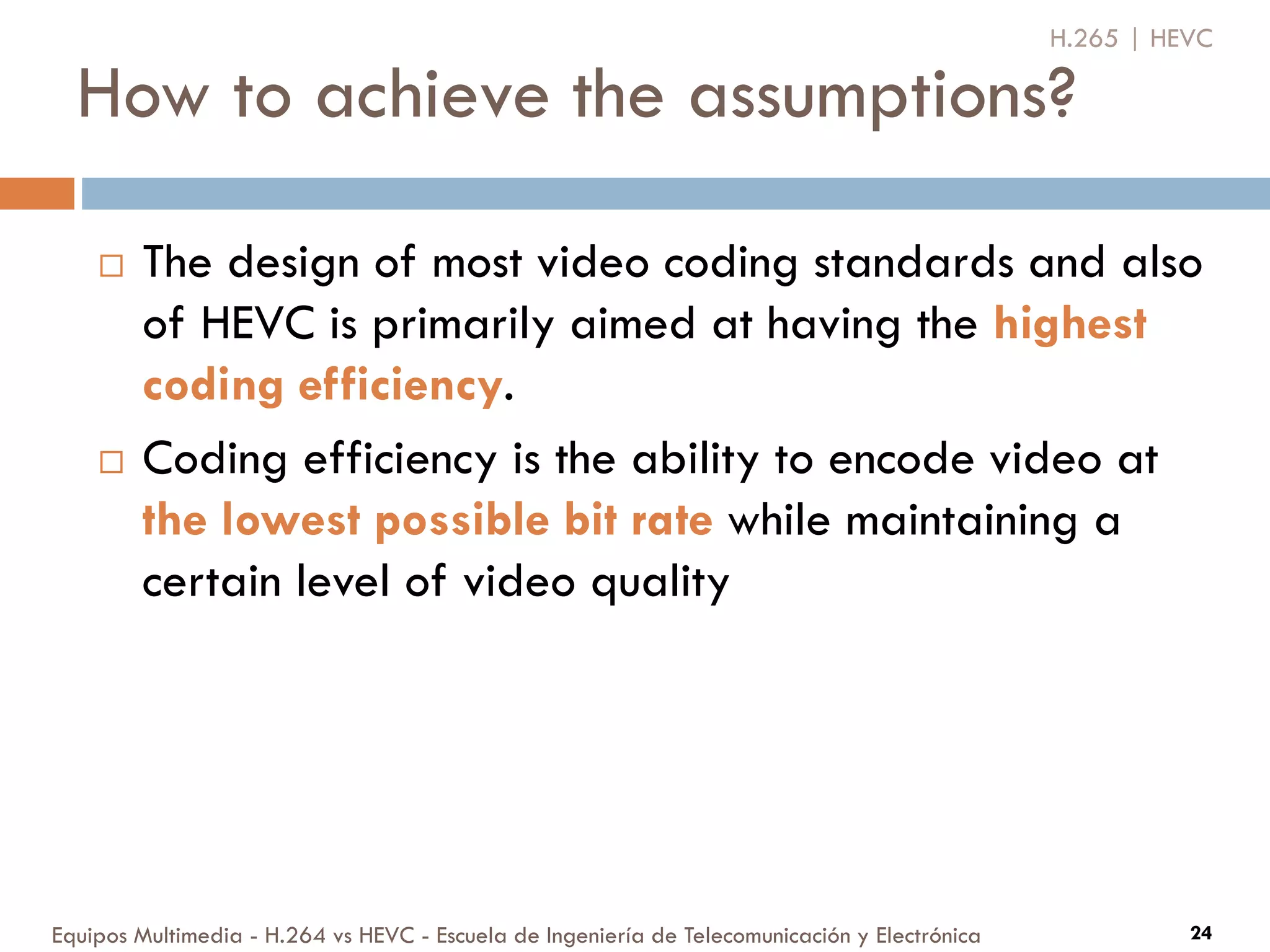 How to achieve the assumptions?
Equipos Multimedia - H.264 vs HEVC - Escuela de Ingeniería de Telecomunicación y Electrónica 24
 The design of most video coding standards and also
of HEVC is primarily aimed at having the highest
coding efficiency.
 Coding efficiency is the ability to encode video at
the lowest possible bit rate while maintaining a
certain level of video quality
H.265 | HEVC
 