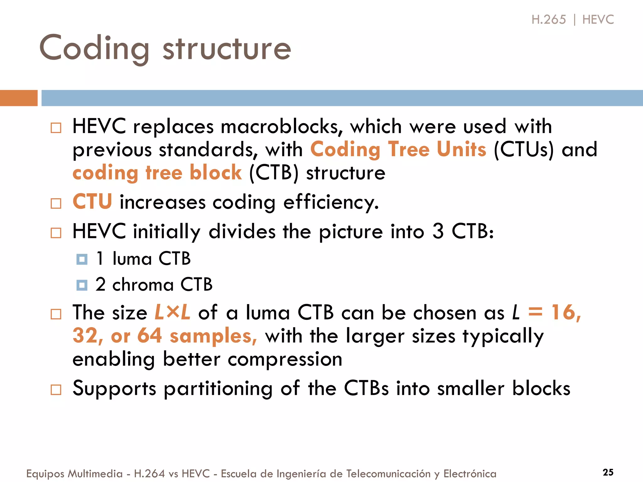 Coding structure
Equipos Multimedia - H.264 vs HEVC - Escuela de Ingeniería de Telecomunicación y Electrónica 25
 HEVC replaces macroblocks, which were used with
previous standards, with Coding Tree Units (CTUs) and
coding tree block (CTB) structure
 CTU increases coding efficiency.
 HEVC initially divides the picture into 3 CTB:
 1 luma CTB
 2 chroma CTB
 The size L×L of a luma CTB can be chosen as L = 16,
32, or 64 samples, with the larger sizes typically
enabling better compression
 Supports partitioning of the CTBs into smaller blocks
H.265 | HEVC
 