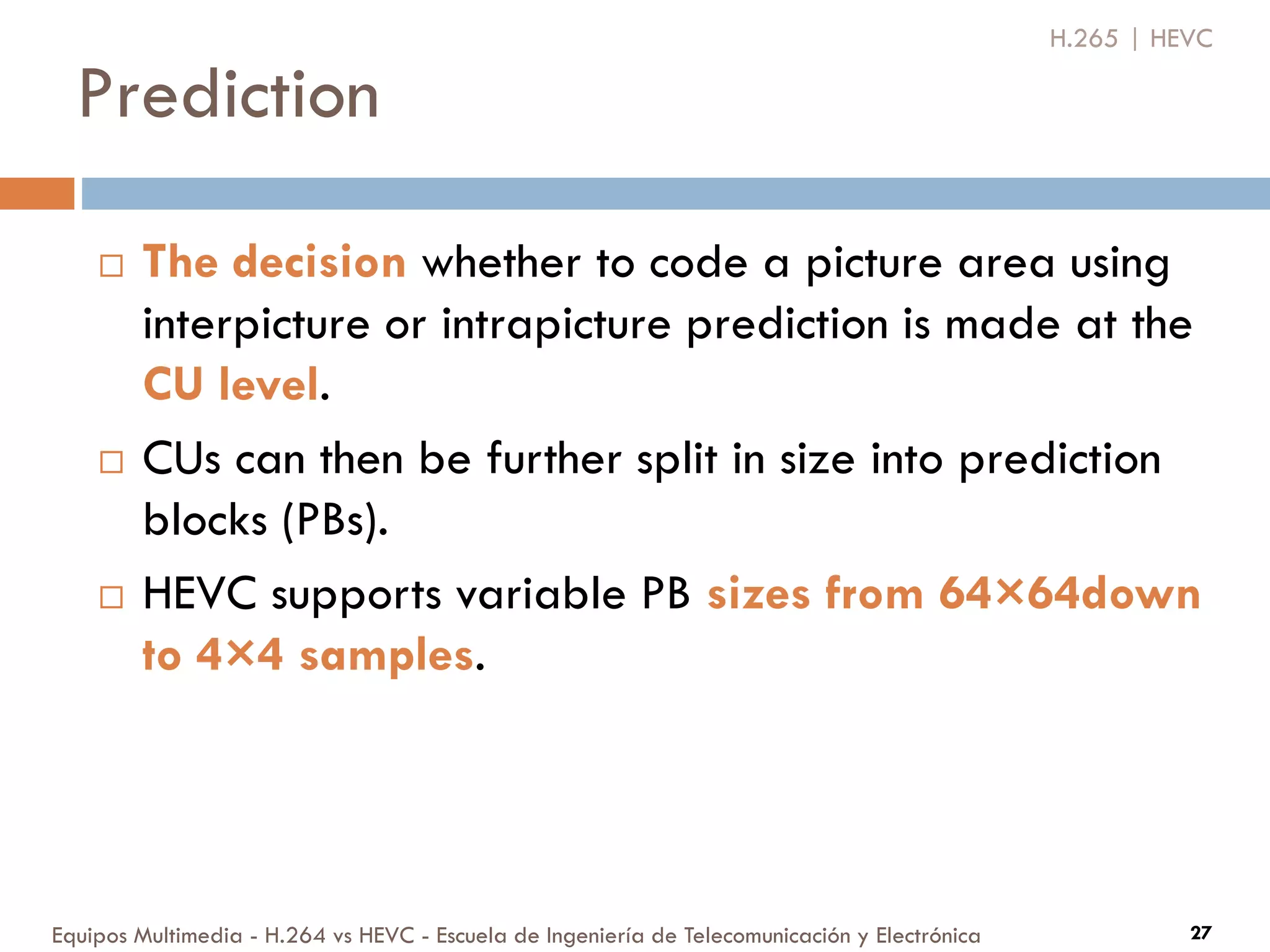 Prediction
Equipos Multimedia - H.264 vs HEVC - Escuela de Ingeniería de Telecomunicación y Electrónica 27
H.265 | HEVC
 The decision whether to code a picture area using
interpicture or intrapicture prediction is made at the
CU level.
 CUs can then be further split in size into prediction
blocks (PBs).
 HEVC supports variable PB sizes from 64×64down
to 4×4 samples.
 