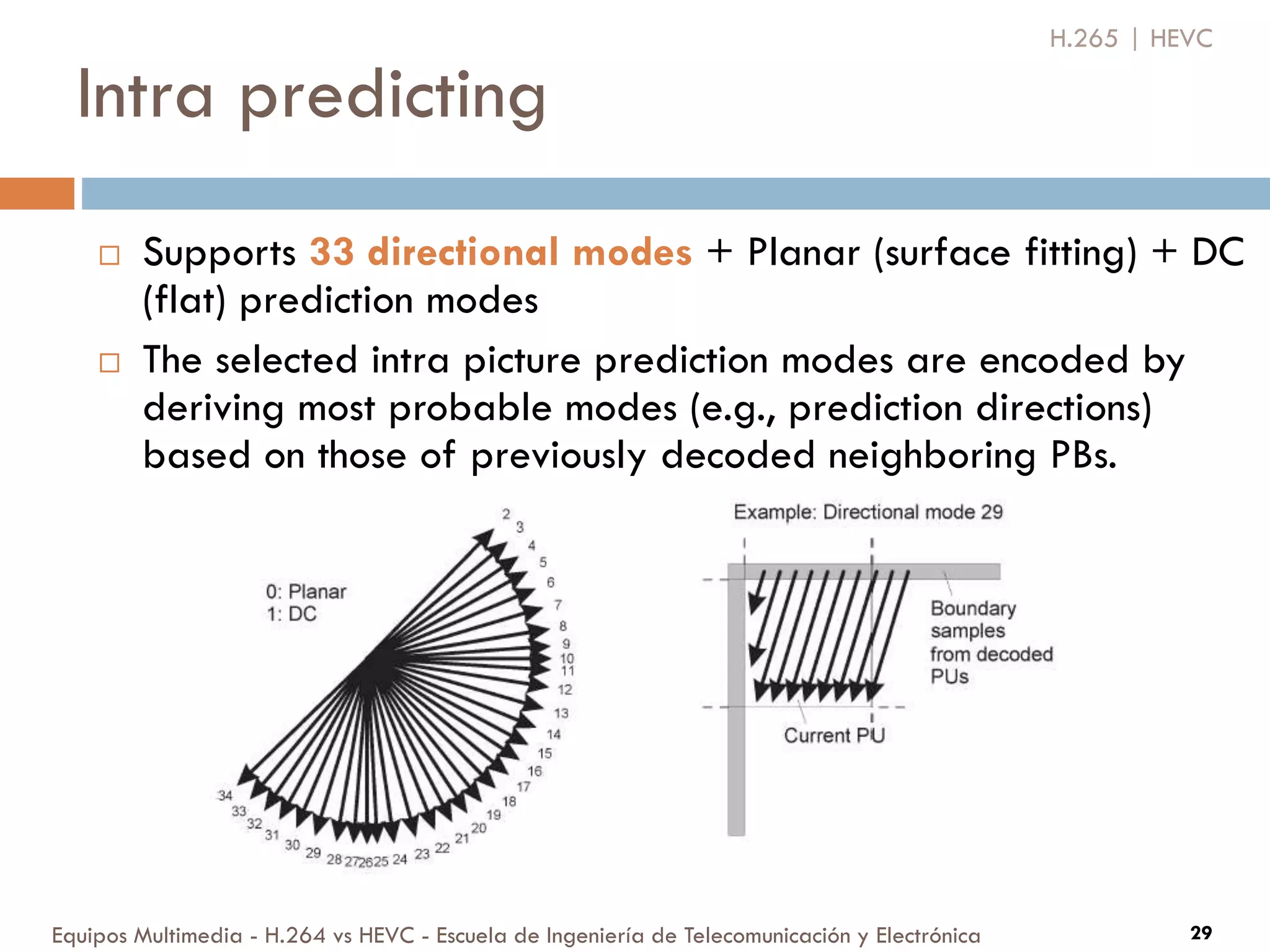 Intra predicting
Equipos Multimedia - H.264 vs HEVC - Escuela de Ingeniería de Telecomunicación y Electrónica 29
 Supports 33 directional modes + Planar (surface fitting) + DC
(flat) prediction modes
 The selected intra picture prediction modes are encoded by
deriving most probable modes (e.g., prediction directions)
based on those of previously decoded neighboring PBs.
H.265 | HEVC
 